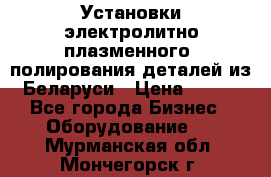 Установки электролитно-плазменного  полирования деталей из Беларуси › Цена ­ 100 - Все города Бизнес » Оборудование   . Мурманская обл.,Мончегорск г.